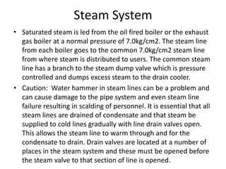 Steam System
• Saturated steam is led from the oil fired boiler or the exhaust
gas boiler at a normal pressure of 7.0kg/cm2. The steam line
from each boiler goes to the common 7.0kg/cm2 steam line
from where steam is distributed to users. The common steam
line has a branch to the steam dump valve which is pressure
controlled and dumps excess steam to the drain cooler.
• Caution: Water hammer in steam lines can be a problem and
can cause damage to the pipe system and even steam line
failure resulting in scalding of personnel. It is essential that all
steam lines are drained of condensate and that steam be
supplied to cold lines gradually with line drain valves open.
This allows the steam line to warm through and for the
condensate to drain. Drain valves are located at a number of
places in the steam system and these must be opened before
the steam valve to that section of line is opened.
 