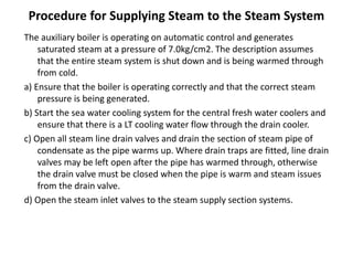Procedure for Supplying Steam to the Steam System
The auxiliary boiler is operating on automatic control and generates
saturated steam at a pressure of 7.0kg/cm2. The description assumes
that the entire steam system is shut down and is being warmed through
from cold.
a) Ensure that the boiler is operating correctly and that the correct steam
pressure is being generated.
b) Start the sea water cooling system for the central fresh water coolers and
ensure that there is a LT cooling water flow through the drain cooler.
c) Open all steam line drain valves and drain the section of steam pipe of
condensate as the pipe warms up. Where drain traps are fitted, line drain
valves may be left open after the pipe has warmed through, otherwise
the drain valve must be closed when the pipe is warm and steam issues
from the drain valve.
d) Open the steam inlet valves to the steam supply section systems.
 
