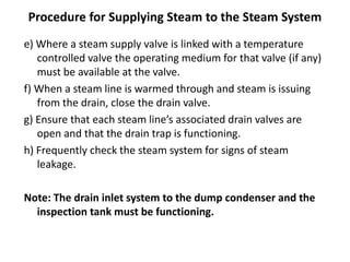 Procedure for Supplying Steam to the Steam System
e) Where a steam supply valve is linked with a temperature
controlled valve the operating medium for that valve (if any)
must be available at the valve.
f) When a steam line is warmed through and steam is issuing
from the drain, close the drain valve.
g) Ensure that each steam line’s associated drain valves are
open and that the drain trap is functioning.
h) Frequently check the steam system for signs of steam
leakage.
Note: The drain inlet system to the dump condenser and the
inspection tank must be functioning.
 