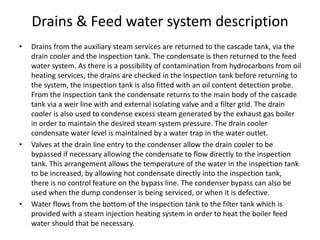 Drains & Feed water system description
• Drains from the auxiliary steam services are returned to the cascade tank, via the
drain cooler and the inspection tank. The condensate is then returned to the feed
water system. As there is a possibility of contamination from hydrocarbons from oil
heating services, the drains are checked in the inspection tank before returning to
the system, the inspection tank is also fitted with an oil content detection probe.
From the inspection tank the condensate returns to the main body of the cascade
tank via a weir line with and external isolating valve and a filter grid. The drain
cooler is also used to condense excess steam generated by the exhaust gas boiler
in order to maintain the desired steam system pressure. The drain cooler
condensate water level is maintained by a water trap in the water outlet.
• Valves at the drain line entry to the condenser allow the drain cooler to be
bypassed if necessary allowing the condensate to flow directly to the inspection
tank. This arrangement allows the temperature of the water in the inspection tank
to be increased, by allowing hot condensate directly into the inspection tank,
there is no control feature on the bypass line. The condenser bypass can also be
used when the dump condenser is being serviced, or when it is defective.
• Water flows from the bottom of the inspection tank to the filter tank which is
provided with a steam injection heating system in order to heat the boiler feed
water should that be necessary.
 
