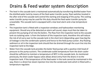 Drains & Feed water system description
• The level in the cascade tank is maintained automatically by transferring distilled water from
the distilled water tank by means of the feed water transfer pump, float switches located in
the after end of the cascade tank control the starting and stopping of the pump. The cooling
water transfer pump may be used for this duty should the feed water transfer pump be
unavailable. The cascade tank is equipped with a low level alarm and a low temperature
alarm.
• The inspection tank is fitted with a inspection windows and hydrocarbon monitoring
equipment. Should any oil be detected an alarm will sound, steps must then be taken to
prevent the pumping of oil into the boilers. The flow from the inspection tank to the cascade
tank via isolating valve is from the bottom of the inspection tank, therefore this will reduce
the risk of oil carry over to the cascade tank in the short term (depending upon how big the
oil leakage is into the condensate system) and hence to the feed pump suction. Any floating
sediment or oil in the inspection tank should then be drained through the scum line into the
inspection tank to the bilge.
• Water from the cascade tank provides the boiler feed pumps with a positive inlet head of
pressure to the pump suctions. The condensate outlet temperature from the drain cooler
should be sufficient to maintain a temperature of 90°C in the cascade tank. As mentioned
previously, the drain cooler bypass valve allows direct entry from the drains in to the
inspection tank. If the temperature of the feed water in the tank cannot be maintained in this
way, there is a direct live steam injection line into the condensate tank which is fitted with a
temperature regulator.
 