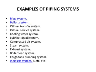 EXAMPLES OF PIPING SYSTEMS
• Bilge system.
• Ballast system.
• Oil fuel transfer system.
• Oil fuel service system.
• Cooling water system.
• Lubrication oil system.
• Compressed air system.
• Steam system.
• Exhaust system.
• Boiler feed system.
• Cargo tank pumping system.
• Inert gas system. & etc. etc .
 