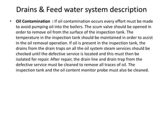 Drains & Feed water system description
• Oil Contamination : If oil contamination occurs every effort must be made
to avoid pumping oil into the boilers. The scum valve should be opened in
order to remove oil from the surface of the inspection tank. The
temperature in the inspection tank should be maintained in order to assist
in the oil removal operation. If oil is present in the inspection tank, the
drains from the drain traps on all the oil system steam services should be
checked until the defective service is located and this must then be
isolated for repair. After repair, the drain line and drain trap from the
defective service must be cleaned to remove all traces of oil. The
inspection tank and the oil content monitor probe must also be cleaned.
 