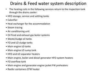 Drains & Feed water system description
• The heating coils in the following services return to the inspection tank
through the drains cooler:
• HFO storage, service and settling tanks
• Calorifier
• Heat exchanger for the accommodation
• Steam tracing
• Air conditioning unit
• Oil fired and exhaust gas boiler systems
• Waste/sludge oil tanks
• FO and LO sludge tanks
• Main engine LO tanks
• Main engine LO sump tank
• HFO and LO separator heaters
• Main engine, boiler and diesel generator HFO system heaters
• FO overflow tank
• Main engine and generator engine jacket FW preheaters
• Reefer containers CFW heater
 