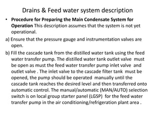 Drains & Feed water system description
• Procedure for Preparing the Main Condensate System for
Operation This description assumes that the system is not yet
operational.
a) Ensure that the pressure gauge and instrumentation valves are
open.
b) Fill the cascade tank from the distilled water tank using the feed
water transfer pump. The distilled water tank outlet valve must
be open as must the feed water transfer pump inlet valve and
outlet valve . The inlet valve to the cascade filter tank must be
opened, the pump should be operated manually until the
cascade tank reaches the desired level and then transferred onto
automatic control. The manual/automatic (MAN/AUTO) selection
switch is on local group starter panel (LGSP) for the feed water
transfer pump in the air conditioning/refrigeration plant area .
 