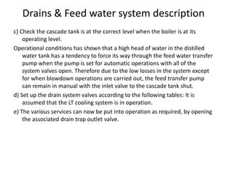 Drains & Feed water system description
c) Check the cascade tank is at the correct level when the boiler is at its
operating level.
Operational conditions has shown that a high head of water in the distilled
water tank has a tendency to force its way through the feed water transfer
pump when the pump is set for automatic operations with all of the
system valves open. Therefore due to the low losses in the system except
for when blowdown operations are carried out, the feed transfer pump
can remain in manual with the inlet valve to the cascade tank shut.
d) Set up the drain system valves according to the following tables: It is
assumed that the LT cooling system is in operation.
e) The various services can now be put into operation as required, by opening
the associated drain trap outlet valve.
 