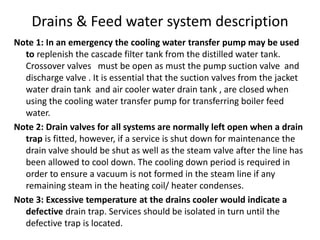 Drains & Feed water system description
Note 1: In an emergency the cooling water transfer pump may be used
to replenish the cascade filter tank from the distilled water tank.
Crossover valves must be open as must the pump suction valve and
discharge valve . It is essential that the suction valves from the jacket
water drain tank and air cooler water drain tank , are closed when
using the cooling water transfer pump for transferring boiler feed
water.
Note 2: Drain valves for all systems are normally left open when a drain
trap is fitted, however, if a service is shut down for maintenance the
drain valve should be shut as well as the steam valve after the line has
been allowed to cool down. The cooling down period is required in
order to ensure a vacuum is not formed in the steam line if any
remaining steam in the heating coil/ heater condenses.
Note 3: Excessive temperature at the drains cooler would indicate a
defective drain trap. Services should be isolated in turn until the
defective trap is located.
 
