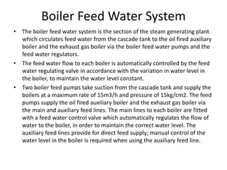 Boiler Feed Water System
• The boiler feed water system is the section of the steam generating plant
which circulates feed water from the cascade tank to the oil fired auxiliary
boiler and the exhaust gas boiler via the boiler feed water pumps and the
feed water regulators.
• The feed water flow to each boiler is automatically controlled by the feed
water regulating valve in accordance with the variation in water level in
the boiler, to maintain the water level constant.
• Two boiler feed pumps take suction from the cascade tank and supply the
boilers at a maximum rate of 15m3/h and pressure of 15kg/cm2. The feed
pumps supply the oil fired auxiliary boiler and the exhaust gas boiler via
the main and auxiliary feed lines. The main lines to each boiler are fitted
with a feed water control valve which automatically regulates the flow of
water to the boiler, in order to maintain the correct water level. The
auxiliary feed lines provide for direct feed supply; manual control of the
water level in the boiler is required when using the auxiliary feed line.
 