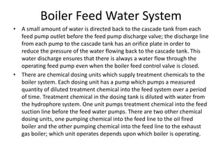 Boiler Feed Water System
• A small amount of water is directed back to the cascade tank from each
feed pump outlet before the feed pump discharge valve; the discharge line
from each pump to the cascade tank has an orifice plate in order to
reduce the pressure of the water flowing back to the cascade tank. This
water discharge ensures that there is always a water flow through the
operating feed pump even when the boiler feed control valve is closed.
• There are chemical dosing units which supply treatment chemicals to the
boiler system. Each dosing unit has a pump which pumps a measured
quantity of diluted treatment chemical into the feed system over a period
of time. Treatment chemical in the dosing tank is diluted with water from
the hydrophore system. One unit pumps treatment chemical into the feed
suction line before the feed water pumps. There are two other chemical
dosing units, one pumping chemical into the feed line to the oil fired
boiler and the other pumping chemical into the feed line to the exhaust
gas boiler; which unit operates depends upon which boiler is operating.
 