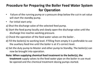 Procedure for Preparing the Boiler Feed Water System
for Operation
• Failure of the running pump or a pressure drop below the cut-in set value
will start the standby pump.
• For initial start only:
a) Shut the discharge valve of the selected feed pump.
b) Start the feed pump locally and slowly open the discharge valve until the
discharge line reaches working pressure.
c) Check the operation of the feed water valves on the boiler .
d) Fill the boiler(s) to working level. If filling from empty it is preferable to use
the auxiliary feed line until the boiler is at it’s correct level.
e) Set the duty pump to Master and other pump to Standby. The boiler(s) can
now be brought into operation.
Note: When supplying chemical feed treatment to the boiler(s), the
treatment supply valves to the feed water pipe on the boiler in use must
be opened and the chemical treatment dosing pumps started.
 