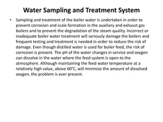 Water Sampling and Treatment System
• Sampling and treatment of the boiler water is undertaken in order to
prevent corrosion and scale formation in the auxiliary and exhaust gas
boilers and to prevent the degradation of the steam quality. Incorrect or
inadequate boiler water treatment will seriously damage the boilers and
frequent testing and treatment is needed in order to reduce the risk of
damage. Even though distilled water is used for boiler feed, the risk of
corrosion is present. The pH of the water changes in service and oxygen
can dissolve in the water where the feed system is open to the
atmosphere. Although maintaining the feed water temperature at a
relatively high value, above 60°C, will minimise the amount of dissolved
oxygen, the problem is ever present.
 