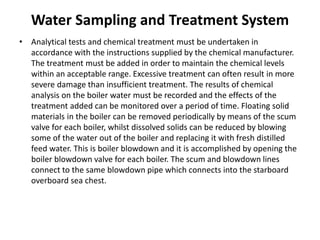 Water Sampling and Treatment System
• Analytical tests and chemical treatment must be undertaken in
accordance with the instructions supplied by the chemical manufacturer.
The treatment must be added in order to maintain the chemical levels
within an acceptable range. Excessive treatment can often result in more
severe damage than insufficient treatment. The results of chemical
analysis on the boiler water must be recorded and the effects of the
treatment added can be monitored over a period of time. Floating solid
materials in the boiler can be removed periodically by means of the scum
valve for each boiler, whilst dissolved solids can be reduced by blowing
some of the water out of the boiler and replacing it with fresh distilled
feed water. This is boiler blowdown and it is accomplished by opening the
boiler blowdown valve for each boiler. The scum and blowdown lines
connect to the same blowdown pipe which connects into the starboard
overboard sea chest.
 