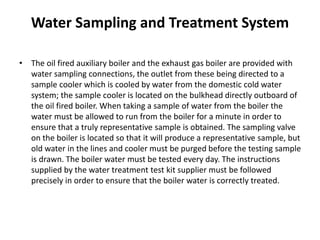 Water Sampling and Treatment System
• The oil fired auxiliary boiler and the exhaust gas boiler are provided with
water sampling connections, the outlet from these being directed to a
sample cooler which is cooled by water from the domestic cold water
system; the sample cooler is located on the bulkhead directly outboard of
the oil fired boiler. When taking a sample of water from the boiler the
water must be allowed to run from the boiler for a minute in order to
ensure that a truly representative sample is obtained. The sampling valve
on the boiler is located so that it will produce a representative sample, but
old water in the lines and cooler must be purged before the testing sample
is drawn. The boiler water must be tested every day. The instructions
supplied by the water treatment test kit supplier must be followed
precisely in order to ensure that the boiler water is correctly treated.
 