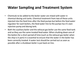 Water Sampling and Treatment System
• Chemicals to be added to the boiler water are mixed with water in
chemical dosing unit tanks. Chemical treatment from two of these units
injected into the feed lines after the feed pumps but before the feed water
regulator for each boilers, the feed water line to the pumps has it’s own
injection pump and dosing tank.
• Both the auxiliary boiler and the exhaust gas boiler use the same feed tank
and so they use the same treated feed water. When shutting down one of
the boilers for a short period of time (such as the exhaust gas boiler when
the ship is in port) it is essential to ensure that the water in the boiler has
been correctly treated. A water test should be carried out as soon as
possible after a shutdown boiler is put back on line.
 