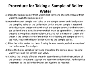 Procedure for Taking a Sample of Boiler
Water
a) Open the sample cooler fresh water inlet valve and check the flow of fresh
water through the sample cooler.
b) Open the water sample inlet valve on the sample cooler and slowly open
the sampling valve on the boiler from which a water sample is required
and allow boiler water to flow through the sample cooler. For the exhaust
gas boiler there is also a line valve which must be opened first. Ensure that
water is leaving the sample cooler outlet and not a mixture of steam and
water. If the temperature of the boiler water leaving the sample cooler is
too high, reduce the flow of boiler water to the sample cooler.
c) After the boiler water has been flowing for one minute, collect a sample of
the boiler water for analysis.
d) Close the boiler sampling valve and then close the sample cooler cooling
water valve and the sample inlet valve.
e) Analyse the sample of boiler water in accordance with the instructions of
the chemical treatment supplier and record the information. Add chemical
treatment to the boiler feed water dosing units as required.
 