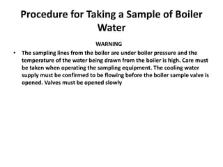 Procedure for Taking a Sample of Boiler
Water
WARNING
• The sampling lines from the boiler are under boiler pressure and the
temperature of the water being drawn from the boiler is high. Care must
be taken when operating the sampling equipment. The cooling water
supply must be confirmed to be flowing before the boiler sample valve is
opened. Valves must be opened slowly
 