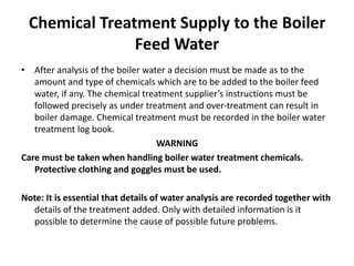Chemical Treatment Supply to the Boiler
Feed Water
• After analysis of the boiler water a decision must be made as to the
amount and type of chemicals which are to be added to the boiler feed
water, if any. The chemical treatment supplier’s instructions must be
followed precisely as under treatment and over-treatment can result in
boiler damage. Chemical treatment must be recorded in the boiler water
treatment log book.
WARNING
Care must be taken when handling boiler water treatment chemicals.
Protective clothing and goggles must be used.
Note: It is essential that details of water analysis are recorded together with
details of the treatment added. Only with detailed information is it
possible to determine the cause of possible future problems.
 