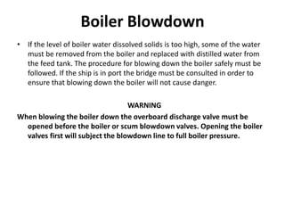 Boiler Blowdown
• If the level of boiler water dissolved solids is too high, some of the water
must be removed from the boiler and replaced with distilled water from
the feed tank. The procedure for blowing down the boiler safely must be
followed. If the ship is in port the bridge must be consulted in order to
ensure that blowing down the boiler will not cause danger.
WARNING
When blowing the boiler down the overboard discharge valve must be
opened before the boiler or scum blowdown valves. Opening the boiler
valves first will subject the blowdown line to full boiler pressure.
 