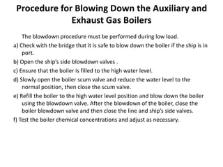 Procedure for Blowing Down the Auxiliary and
Exhaust Gas Boilers
The blowdown procedure must be performed during low load.
a) Check with the bridge that it is safe to blow down the boiler if the ship is in
port.
b) Open the ship’s side blowdown valves .
c) Ensure that the boiler is filled to the high water level.
d) Slowly open the boiler scum valve and reduce the water level to the
normal position, then close the scum valve.
e) Refill the boiler to the high water level position and blow down the boiler
using the blowdown valve. After the blowdown of the boiler, close the
boiler blowdown valve and then close the line and ship’s side valves.
f) Test the boiler chemical concentrations and adjust as necessary.
 