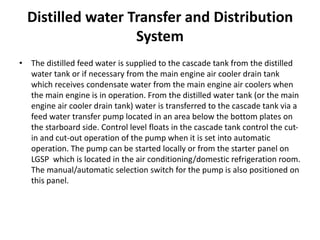 Distilled water Transfer and Distribution
System
• The distilled feed water is supplied to the cascade tank from the distilled
water tank or if necessary from the main engine air cooler drain tank
which receives condensate water from the main engine air coolers when
the main engine is in operation. From the distilled water tank (or the main
engine air cooler drain tank) water is transferred to the cascade tank via a
feed water transfer pump located in an area below the bottom plates on
the starboard side. Control level floats in the cascade tank control the cut-
in and cut-out operation of the pump when it is set into automatic
operation. The pump can be started locally or from the starter panel on
LGSP which is located in the air conditioning/domestic refrigeration room.
The manual/automatic selection switch for the pump is also positioned on
this panel.
 