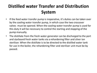 Distilled water Transfer and Distribution
System
• If the feed water transfer pump is inoperative, it’s duties can be taken over
by the cooling water transfer pump, in which case the two crossover
valves must be opened. When the cooling water transfer pump is used for
this duty it will be necessary to control the starting and stopping of the
pump manually.
• The distillate from the fresh water generator can be discharged to the port
and starboard fresh water tanks via a rehardening filter and silver ion
steriliser. When the distillate is to be directed to the distilled water tank
for use in the boiler, the rehardening filter and steriliser unit must be by
passed.
 