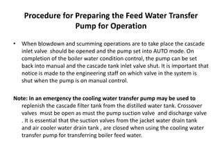 Procedure for Preparing the Feed Water Transfer
Pump for Operation
• When blowdown and scumming operations are to take place the cascade
inlet valve should be opened and the pump set into AUTO mode. On
completion of the boiler water condition control, the pump can be set
back into manual and the cascade tank inlet valve shut. It is important that
notice is made to the engineering staff on which valve in the system is
shut when the pump is on manual control.
Note: In an emergency the cooling water transfer pump may be used to
replenish the cascade filter tank from the distilled water tank. Crossover
valves must be open as must the pump suction valve and discharge valve
. It is essential that the suction valves from the jacket water drain tank
and air cooler water drain tank , are closed when using the cooling water
transfer pump for transferring boiler feed water.
 
