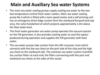 Main and Auxiliary Sea water Systems
• The main sea water cooling pumps supply cooling sea water to the two
low temperature central fresh water coolers. Main sea water cooling
pump No.3 which is fitted with a twin speed motor and a self priming unit
has an emergency direct bilge suction form the starboard forward tank top
area, the valve handwheel of which projects approximately 1.0m above
the floor plate level.
• The fresh water generator sea water pump operates the vacuum ejector
on the FW generator, it also provides cooling water to cool the vapour
produced during operation and supplies the FW generator with feed
water.
• The sea water pumps take suction from the SW crossover main which
connects with the low sea chest on the port side of the ship and the high
sea chest on the starboard side. The common sea water suction manifold
has suction filters at each end, the filters connecting with the port and
starboard sea chests at the sides of the vessel.
 