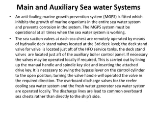 Main and Auxiliary Sea water Systems
• An anti-fouling marine growth prevention system (MGPS) is fitted which
inhibits the growth of marine organisms in the entire sea water system
and prevents corrosion in the system. The MGPS system must be
operational at all times when the sea water system is working.
• The sea suction valves at each sea chest are remotely operated by means
of hydraulic deck stand valves located at the 3rd deck level; the deck stand
valve for valve is located just aft of the HFO service tanks, the deck stand
valves are located just aft of the auxiliary boiler control panel. If necessary
the valves may be operated locally if required. This is carried out by lining
up the manual handle and spindle key slot and inserting the attached
drive key. It is necessary to swing the bypass lever on the control cylinder
to the open position, turning the valve handle will operated the valve in
the required direction. The overboard discharge valves for the reefer
cooling sea water system and the fresh water generator sea water system
are operated locally. The discharge lines are lead to common overboard
sea chests rather than directly to the ship’s side.
 