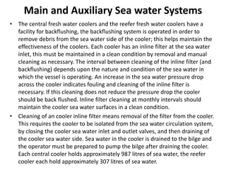 Main and Auxiliary Sea water Systems
• The central fresh water coolers and the reefer fresh water coolers have a
facility for backflushing, the backflushing system is operated in order to
remove debris from the sea water side of the cooler; this helps maintain the
effectiveness of the coolers. Each cooler has an inline filter at the sea water
inlet, this must be maintained in a clean condition by removal and manual
cleaning as necessary. The interval between cleaning of the inline filter (and
backflushing) depends upon the nature and condition of the sea water in
which the vessel is operating. An increase in the sea water pressure drop
across the cooler indicates fouling and cleaning of the inline filter is
necessary. If this cleaning does not reduce the pressure drop the cooler
should be back flushed. Inline filter cleaning at monthly intervals should
maintain the cooler sea water surfaces in a clean condition.
• Cleaning of an cooler inline filter means removal of the filter from the cooler.
This requires the cooler to be isolated from the sea water circulation system,
by closing the cooler sea water inlet and outlet valves, and then draining of
the cooler sea water side. Sea water in the cooler is drained to the bilge and
the operator must be prepared to pump the bilge after draining the cooler.
Each central cooler holds approximately 987 litres of sea water, the reefer
cooler each hold approximately 307 litres of sea water.
 