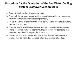 Procedure for the Operation of the Sea Water Cooling
System Crossover Suction Main
a) Ensure that all suction strainers are clear.
b) Ensure all the pressure gauge and instrumentation valves are open and
that the instrumentation is reading correctly.
c) Set up the valves as shown in the table below. In this case the low (port)
sea suction is in use
d) Ensure that the MGPS is operational and start the MGPS when one or
more sea water pumps is operating, the procedure for operating the
MGPS is described on page 6 of this section.
e) The sea suction main is now fully functional, the required sea water
pumps may be started as required when a consumer is lined up.
 