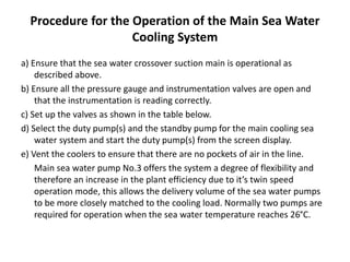 Procedure for the Operation of the Main Sea Water
Cooling System
a) Ensure that the sea water crossover suction main is operational as
described above.
b) Ensure all the pressure gauge and instrumentation valves are open and
that the instrumentation is reading correctly.
c) Set up the valves as shown in the table below.
d) Select the duty pump(s) and the standby pump for the main cooling sea
water system and start the duty pump(s) from the screen display.
e) Vent the coolers to ensure that there are no pockets of air in the line.
Main sea water pump No.3 offers the system a degree of flexibility and
therefore an increase in the plant efficiency due to it’s twin speed
operation mode, this allows the delivery volume of the sea water pumps
to be more closely matched to the cooling load. Normally two pumps are
required for operation when the sea water temperature reaches 26°C.
 