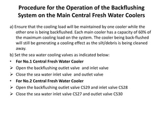 Procedure for the Operation of the Backflushing
System on the Main Central Fresh Water Coolers
a) Ensure that the cooling load will be maintained by one cooler while the
other one is being backflushed. Each main cooler has a capacity of 60% of
the maximum cooling load on the system. The cooler being back-flushed
will still be generating a cooling effect as the silt/debris is being cleaned
away.
b) Set the sea water cooling valves as indicated below:
• For No.1 Central Fresh Water Cooler
 Open the backflushing outlet valve and inlet valve
 Close the sea water inlet valve and outlet valve
• For No.2 Central Fresh Water Cooler
 Open the backflushing outlet valve CS29 and inlet valve CS28
 Close the sea water inlet valve CS27 and outlet valve CS30
 