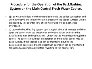 Procedure for the Operation of the Backflushing
System on the Main Central Fresh Water Coolers
• c) Sea water will flow into the central cooler via the outlet connection and
will flow out via the inlet connection. Debris on the cooler surfaces will be
dislodged by this counter flow of sea water and will be discharged
overboard.
• d) Leave the backflushing system operating for about 15 minutes and then
open the cooler main sea water inlet and outlet valves and close the
backflushing inlet and outlet valves. Check the sea water flow through the
cooler. The cooler is now back in operation and the other cooler may be
back-flushed. If the cooling load can be maintained during the
backflushing operation, then the backflush operation can be maintained
for as long as is practicable before reverting to the normal flow
 