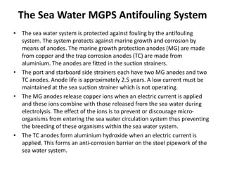 The Sea Water MGPS Antifouling System
• The sea water system is protected against fouling by the antifouling
system. The system protects against marine growth and corrosion by
means of anodes. The marine growth protection anodes (MG) are made
from copper and the trap corrosion anodes (TC) are made from
aluminium. The anodes are fitted in the suction strainers.
• The port and starboard side strainers each have two MG anodes and two
TC anodes. Anode life is approximately 2.5 years. A low current must be
maintained at the sea suction strainer which is not operating.
• The MG anodes release copper ions when an electric current is applied
and these ions combine with those released from the sea water during
electrolysis. The effect of the ions is to prevent or discourage micro-
organisms from entering the sea water circulation system thus preventing
the breeding of these organisms within the sea water system.
• The TC anodes form aluminium hydroxide when an electric current is
applied. This forms an anti-corrosion barrier on the steel pipework of the
sea water system.
 