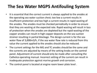 The Sea Water MGPS Antifouling System
• It is essential that the correct current is always applied to the anodes at
the operating sea water suction chest; too low a current results in
insufficient protection and too high a current results in rapid wasting of
the anodes. The anodes must be checked periodically in order to ensure
that they are wasting at the expected rate. Rapid wasting will result in loss
of protection when the anodes are depleted but the rapid wasting of the
copper anodes can result in high copper deposits on the sea suction
strainer resulting in partial blockage. The design current is for the sea
water flow of 3,000m3/h, if the sea water flow rate is reduced from this
value the current applied to the anodes should also be reduced.
• The current settings for the MG and TC anodes should be the same and
the currents are adjusted by means of the setting knobs on the control
panel. Adjustment of current should only be made after consulting the
Cathelco operating manual. Incorrect setting of the current can result in
inadequate protection against marine growth and corrosion.
• The control panel is located at engine room lower plate level .
 