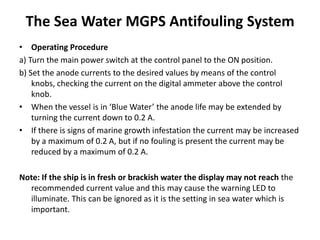The Sea Water MGPS Antifouling System
• Operating Procedure
a) Turn the main power switch at the control panel to the ON position.
b) Set the anode currents to the desired values by means of the control
knobs, checking the current on the digital ammeter above the control
knob.
• When the vessel is in ‘Blue Water’ the anode life may be extended by
turning the current down to 0.2 A.
• If there is signs of marine growth infestation the current may be increased
by a maximum of 0.2 A, but if no fouling is present the current may be
reduced by a maximum of 0.2 A.
Note: If the ship is in fresh or brackish water the display may not reach the
recommended current value and this may cause the warning LED to
illuminate. This can be ignored as it is the setting in sea water which is
important.
 
