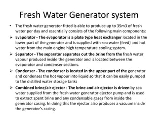 Fresh Water Generator system
• The fresh water generator fitted is able to produce up to 35m3 of fresh
water per day and essentially consists of the following main components:
 Evaporator - The evaporator is a plate type heat exchanger located in the
lower part of the generator and is supplied with sea water (feed) and hot
water from the main engine high temperature cooling system.
 Separator - The separator separates out the brine from the fresh water
vapour produced inside the generator and is located between the
evaporator and condenser sections.
 Condenser - The condenser is located in the upper part of the generator
and condenses the hot vapour into liquid so that it can be easily pumped
to the distilled water storage tanks
 Combined brine/air ejector - The brine and air ejector is driven by sea
water supplied from the fresh water generator ejector pump and is used
to extract spent brine and any condensable gases from inside the
generator casing. In doing this the ejector also produces a vacuum inside
the generator’s casing.
 
