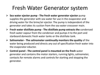 Fresh Water Generator system
 Sea water ejector pump - The fresh water generator ejector pump
supplies the generator with sea water for use in the evaporator and
driving water for the brine/air ejector. The pump is independent of the
generator and takes its suction from the sea water crossover main.
 Fresh water distillate pump - The distillate pump extracts the condensed
fresh water vapour from the condenser and pumps it to the port and
starboard domestic fresh water tanks or the distillate tank.
 Salinometer - The salinometer continually monitors the quality of the
water being produced and directs any out of specification fresh water into
the evaporator eductor.
 Control panel - The control panel is mounted on the fresh water
generator and contains the motor starters, running lights, salinometer,
contacts for remote alarms and controls for starting and stopping the
generator.
 