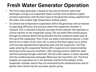 Fresh Water Generator Operation
• The fresh water generator is based on two sets of titanium plate heat
exchangers acting as an evaporator (lower section) and condenser (upper
section) respectively with the heat input to the generator being supplied from
the ship’s main engine high temperature cooling system.
• To achieve low temperature evaporation within the generator and so improve
its operating efficiency, the pressure within the evaporator chamber is
reduced. This is achieved using the sea water driven eductor that operates as
a brine eductor on the evaporator casing. The sea water flow initially passes
through the eductor before being directed into the condenser plate stack at
the top of the evaporator. Prior to the sea water entering the eductor a small
branch line is taken of the main, this is used as the feed supply via an orifice
and manually adjusted feed regulating valve into the evaporator. The feed
water entering the evaporator flashes off in response to its lowered boiling
point due to the vacuum conditions. After passing around a deflector plate
and then passing through a demister, the hot water vapour is drawn upwards
into the condensing heat exchanger fitted near the top of the unit. The brine
droplets are separated out in the demister and fall to the bottom of the
evaporator chamber where they are extracted by the combined brine and air
ejector that is driven by the sea water ejector pump.
 