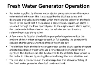 Fresh Water Generator Operation
• Sea water supplied by the sea water ejector pump condenses the vapour
to form distilled water. This is extracted by the distillate pump and
discharged through a salinometer which monitors the salinity of the fresh
water. In the event that it rises above a preset value, 10ppm, an alarm is
sounded through the local control panel to the engine room alarm system,
the condensate is then directed into the eductor suction line via a
solenoid operated dump valve.
• A flow meter is fitted at the distillate pump discharge to monitor the
amount of fresh water being produced, at full capacity the generator is
capable of producing 35 tonnes of fresh water per day.
• The distillate from the fresh water generator can be discharged to the port
and starboard fresh water tanks via a rehardening filter and silver ion
steriliser. The distillate can also be directed to the distillate tank for use in
the boiler, in this case bypassing the rehardening filter and steriliser unit.
• There is also a connection on the discharge line that allows for filling of
the fresh water generator chemical treatment tank.
 