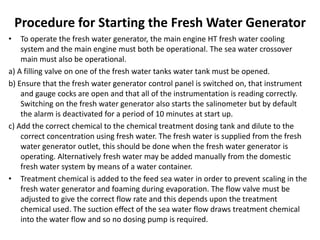 Procedure for Starting the Fresh Water Generator
• To operate the fresh water generator, the main engine HT fresh water cooling
system and the main engine must both be operational. The sea water crossover
main must also be operational.
a) A filling valve on one of the fresh water tanks water tank must be opened.
b) Ensure that the fresh water generator control panel is switched on, that instrument
and gauge cocks are open and that all of the instrumentation is reading correctly.
Switching on the fresh water generator also starts the salinometer but by default
the alarm is deactivated for a period of 10 minutes at start up.
c) Add the correct chemical to the chemical treatment dosing tank and dilute to the
correct concentration using fresh water. The fresh water is supplied from the fresh
water generator outlet, this should be done when the fresh water generator is
operating. Alternatively fresh water may be added manually from the domestic
fresh water system by means of a water container.
• Treatment chemical is added to the feed sea water in order to prevent scaling in the
fresh water generator and foaming during evaporation. The flow valve must be
adjusted to give the correct flow rate and this depends upon the treatment
chemical used. The suction effect of the sea water flow draws treatment chemical
into the water flow and so no dosing pump is required.
 