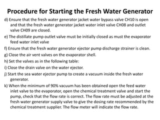 Procedure for Starting the Fresh Water Generator
d) Ensure that the fresh water generator jacket water bypass valve CH10 is open
and that the fresh water generator jacket water inlet valve CH08 and outlet
valve CH09 are closed.
e) The distillate pump outlet valve must be initially closed as must the evaporator
feed water inlet valve
f) Ensure that the fresh water generator ejector pump discharge strainer is clean.
g) Close the air vent valves on the evaporator shell.
h) Set the valves as in the following table:
i) Close the drain valve on the water ejector.
j) Start the sea water ejector pump to create a vacuum inside the fresh water
generator.
k) When the minimum of 90% vacuum has been obtained open the feed water
inlet valve to the evaporator, open the chemical treatment valve and start the
pump, check that the flow rate is correct. The flow rate must be adjusted at the
fresh water generator supply valve to give the dosing rate recommended by the
chemical treatment supplier. The flow meter will indicate the flow rate.
 