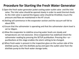 Procedure for Starting the Fresh Water Generator
l) Open the fresh water generator jacket cooling water outlet valve and the inlet
valve. The inlet valve should be opened slowly in order to avoid thermal shock.
As the inlet valve is opened the bypass valve should be throttled, insure the
pressure and flow are maintained in the HT circuit.
m) Boiling will commence in the evaporator section and the vacuum will fall to
about 85%.
n) Ensure that the salinometer is operating and that the salinometer alarm level is
set to 10ppm.
o) Allow the evaporator to stabilise ensuring water levels are steady and
temperatures are not excessive. Once evaporation has stabilised check the
salinometer reading by pressing the SETUP pushbutton. Pressing the + or -
pushbuttons at this stage enables the alarm setting to be changed.
p) When fresh water is present in the inspection glass on the suction side of the
distillate pump, start the distillate pump and open the outlet valve from the
distillate pump to the fresh water storage tanks.
 