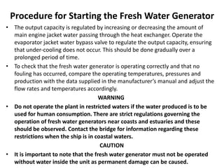 Procedure for Starting the Fresh Water Generator
• The output capacity is regulated by increasing or decreasing the amount of
main engine jacket water passing through the heat exchanger. Operate the
evaporator jacket water bypass valve to regulate the output capacity, ensuring
that under-cooling does not occur. This should be done gradually over a
prolonged period of time.
• To check that the fresh water generator is operating correctly and that no
fouling has occurred, compare the operating temperatures, pressures and
production with the data supplied in the manufacturer’s manual and adjust the
flow rates and temperatures accordingly.
WARNING
• Do not operate the plant in restricted waters if the water produced is to be
used for human consumption. There are strict regulations governing the
operation of fresh water generators near coasts and estuaries and these
should be observed. Contact the bridge for information regarding these
restrictions when the ship is in coastal waters.
CAUTION
• It is important to note that the fresh water generator must not be operated
without water inside the unit as permanent damage can be caused.
 