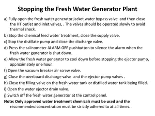Stopping the Fresh Water Generator Plant
a) Fully open the fresh water generator jacket water bypass valve and then close
the HT outlet and inlet valves, . The valves should be operated slowly to avoid
thermal shock.
b) Stop the chemical feed water treatment, close the supply valve.
c) Stop the distillate pump and close the discharge valve.
d) Press the salinometer ALARM OFF pushbutton to silence the alarm when the
fresh water generator is shut down.
e) Allow the fresh water generator to cool down before stopping the ejector pump,
approximately one hour.
f) Open the vacuum breaker air screw valve.
g) Close the overboard discharge valve and the ejector pump valves .
h) Close the filling valve on the fresh water tank or distilled water tank being filled.
i) Open the water ejector drain valve.
j) Switch off the fresh water generator at the control panel.
Note: Only approved water treatment chemicals must be used and the
recommended concentration must be strictly adhered to at all times.
 