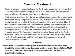 Chemical Treatment
• During sea water evaporation inside the fresh water generator there is a risk of
scale formation on the heating surfaces that can reduce the efficiency of the
plant resulting in decreased fresh water production.
• It is therefore important that during normal operations, when the evaporator is
working on boiling temperatures above 45°C, that chemical injection into the
feed water system is utilised. The injection unit is filled with chemical diluted
with water in accordance with the chemical supplier’s recommendations. It is
important to ensure that the diluted mix is thoroughly stirred to provide a
homogenous blend of chemicals and water and that it is prepared before it is
required for use. The flow meter from the chemical dosing unit to the feed
water line should be adjusted to cover the maximum fresh water output from
the fresh water generator but the exact quantity is dependent on which
supplier’s chemical is used.
WARNING
Care must be taken when handling feed water treatment chemicals to avoid
direct skin, eye or clothing contact. Approved eye protection and gloves MUST
be worn at all times. In the event of accidental contact, seek medical
attention immediately.
 
