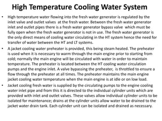 High Temperature Cooling Water System
• High temperature water flowing into the fresh water generator is regulated by the
inlet valve and outlet valves at the fresh water. Between the fresh water generator
inlet and outlet pipes there is a fresh water generator bypass valve which must be
fully open when the fresh water generator is not in use. The fresh water generator is
the only direct means of cooling water circulating in the HT system hence the need for
transfer of water between the HT and LT systems.
• A jacket cooling water preheater is provided, this being steam heated. The preheater
is used when it is necessary to warm through the main engine prior to starting from
cold; normally the main engine will be circulated with water in order to maintain
temperature. The preheater is located between the HT cooling water circulation
pumps and the engine inlet. A valve bypassing the preheater, is throttled to ensure a
flow through the preheater at all times. The preheater maintains the main engine
jacket cooling water temperature when the main engine is at idle or on low load.
• Jacket cooling fresh water is supplied by the circulating pumps to the engine cooling
water inlet pipe and from this it is directed to the individual cylinder units which are
provided with inlet and outlet valves. These valves allow individual cylinder units to be
isolated for maintenance; drains at the cylinder units allow water to be drained to the
jacket water drain tank. Each cylinder unit can be isolated and drained as necessary.
 