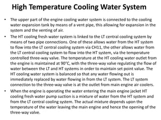 High Temperature Cooling Water System
• The upper part of the engine cooling water system is connected to the cooling
water expansion tank by means of a vent pipe, this allowing for expansion in the
system and the venting of air.
• The HT cooling fresh water system is linked to the LT central cooling system by
means of two pipe connections. One of these allows water from the HT system
to flow into the LT central cooling system via CH11, the other allows water from
the LT central cooling system to flow into the HT system, via the temperature
controlled three-way valve. The temperature at the HT cooling water outlet from
the engine is maintained at 90°C, with the three-way valve regulating the flow of
water between the LT and HT systems in order to maintain set point value. The
HT cooling water system is balanced so that any water flowing out is
immediately replaced by water flowing in from the LT system. The LT system
connection to the three-way valve is at the outlet from main engine air coolers.
• When the engine is operating the water entering the main engine jacket HT
cooling fresh water pump suction is a mixture of water from the HT system and
from the LT central cooling system. The actual mixture depends upon the
temperature of the water leaving the main engine and hence the opening of the
three-way valve.
 