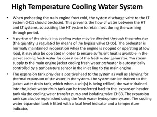 High Temperature Cooling Water System
• When preheating the main engine from cold, the system discharge valve to the LT
system CH11 should be closed. This prevents the flow of water between the HT
and LT systems, so assisting the HT system to retain heat during the warming
through period.
• A portion of the circulating cooling water may be directed through the preheater
(the quantity is regulated by means of the bypass valve CH05). The preheater is
normally maintained in operation when the engine is stopped or operating at low
load, it may also be operated in order to ensure sufficient heat is available in the
jacket cooling fresh water for operation of the fresh water generator. The steam
supply to the main engine jacket cooling fresh water preheater is automatically
controlled by a temperature sensor in the inlet line to the main engine.
• The expansion tank provides a positive head to the system as well as allowing for
thermal expansion of the water in the system. The system can be drained to the
jacket water drain tank, which when a unit(s) is being refilled, the water drained
into the jacket water drain tank can be transferred back to the expansion header
tank via the cooling water transfer pump and isolating valve CH33. The expansion
tank can also be replenished using the fresh water hydrophore system. The cooling
water expansion tank is fitted with a local level indicator and a temperature
indicator.
 