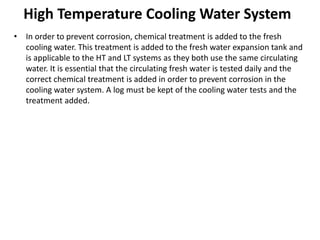 High Temperature Cooling Water System
• In order to prevent corrosion, chemical treatment is added to the fresh
cooling water. This treatment is added to the fresh water expansion tank and
is applicable to the HT and LT systems as they both use the same circulating
water. It is essential that the circulating fresh water is tested daily and the
correct chemical treatment is added in order to prevent corrosion in the
cooling water system. A log must be kept of the cooling water tests and the
treatment added.
 